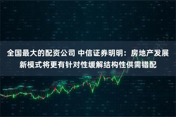 全国最大的配资公司 中信证券明明：房地产发展新模式将更有针对性缓解结构性供需错配