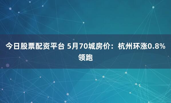 今日股票配资平台 5月70城房价：杭州环涨0.8%领跑