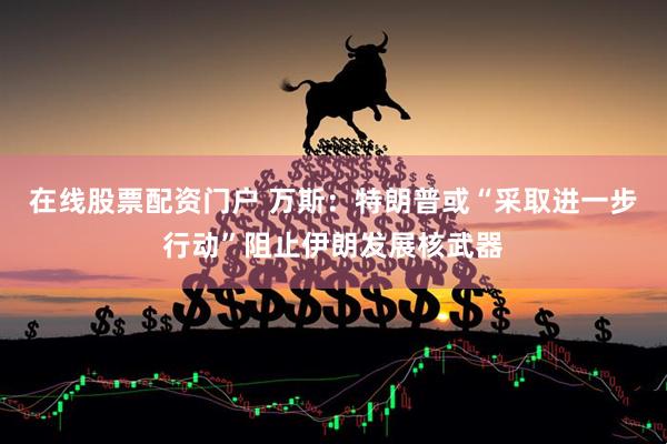 在线股票配资门户 万斯：特朗普或“采取进一步行动”阻止伊朗发展核武器