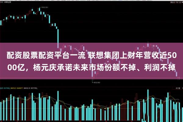 配资股票配资平台一流 联想集团上财年营收近5000亿，杨元庆承诺未来市场份额不掉、利润不掉