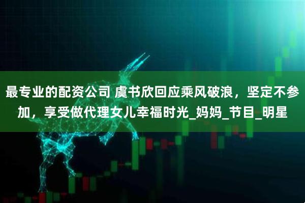 最专业的配资公司 虞书欣回应乘风破浪，坚定不参加，享受做代理女儿幸福时光_妈妈_节目_明星