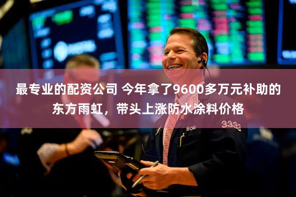 最专业的配资公司 今年拿了9600多万元补助的东方雨虹，带头上涨防水涂料价格