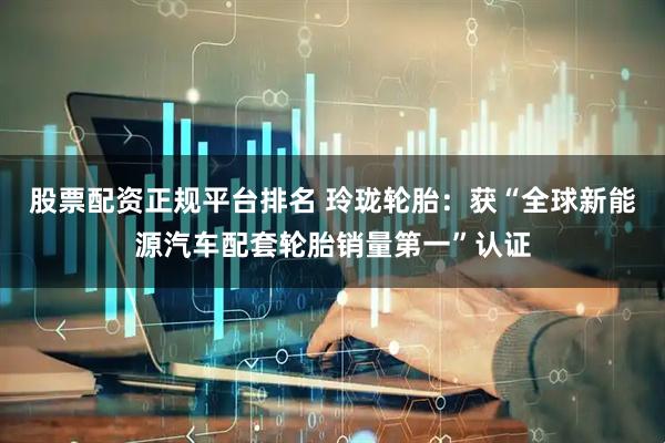 股票配资正规平台排名 玲珑轮胎：获“全球新能源汽车配套轮胎销量第一”认证
