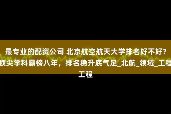 最专业的配资公司 北京航空航天大学排名好不好？顶尖学科霸榜八年，排名稳升底气足_北航_领域_工程