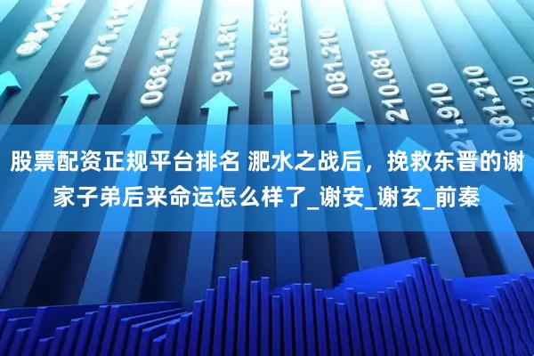 股票配资正规平台排名 淝水之战后，挽救东晋的谢家子弟后来命运怎么样了_谢安_谢玄_前秦