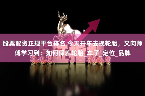 股票配资正规平台排名 今天开车去换轮胎，又向师傅学习到：如何保养轮胎_车子_定位_品牌