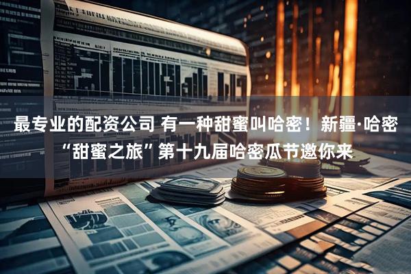 最专业的配资公司 有一种甜蜜叫哈密！新疆·哈密“甜蜜之旅”第十九届哈密瓜节邀你来