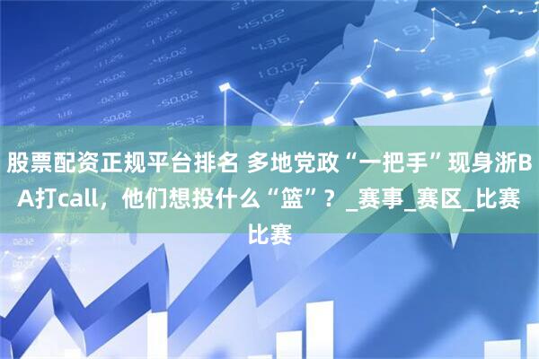 股票配资正规平台排名 多地党政“一把手”现身浙BA打call，他们想投什么“篮”？_赛事_赛区_比赛