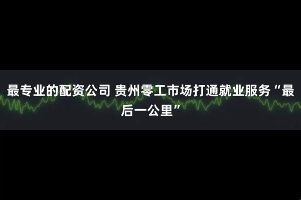 最专业的配资公司 贵州零工市场打通就业服务“最后一公里”