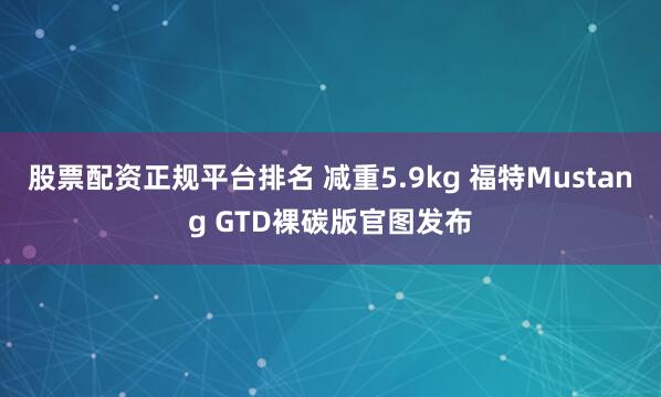 股票配资正规平台排名 减重5.9kg 福特Mustang GTD裸碳版官图发布