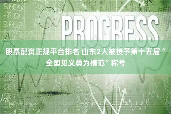 股票配资正规平台排名 山东2人被授予第十五届“全国见义勇为模范”称号