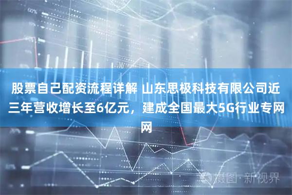 股票自己配资流程详解 山东思极科技有限公司近三年营收增长至6亿元，建成全国最大5G行业专网