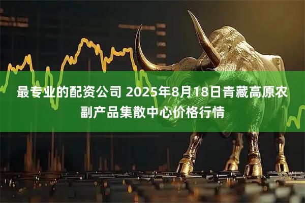 最专业的配资公司 2025年8月18日青藏高原农副产品集散中心价格行情