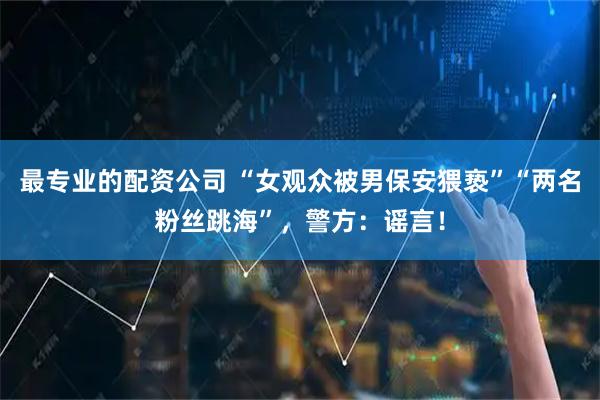 最专业的配资公司 “女观众被男保安猥亵”“两名粉丝跳海”，警方：谣言！
