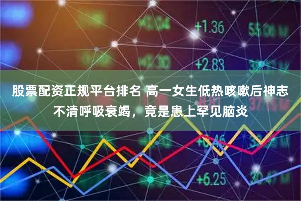 股票配资正规平台排名 高一女生低热咳嗽后神志不清呼吸衰竭，竟是患上罕见脑炎
