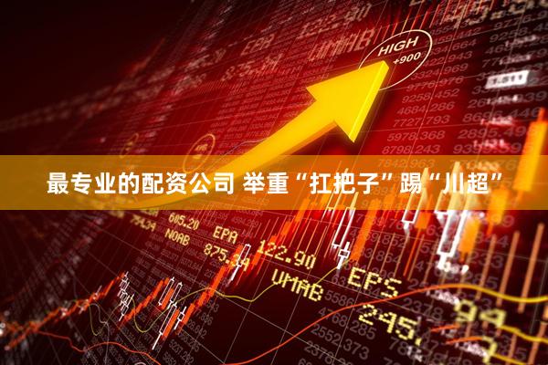最专业的配资公司 举重“扛把子”踢“川超”