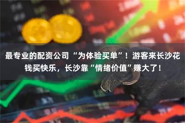 最专业的配资公司 “为体验买单”！游客来长沙花钱买快乐，长沙靠“情绪价值”赚大了！