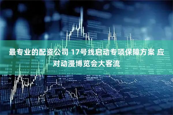最专业的配资公司 17号线启动专项保障方案 应对动漫博览会大客流