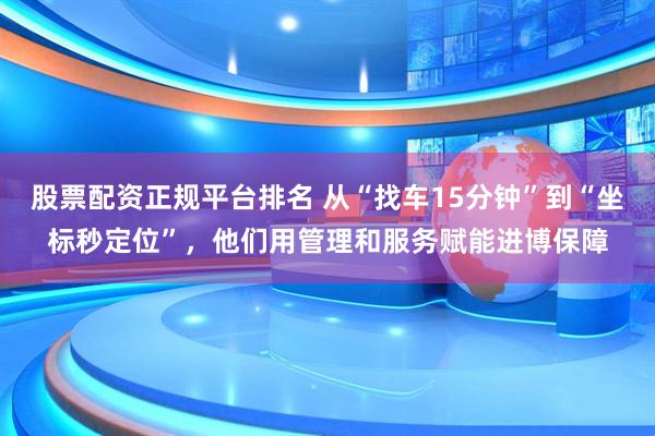 股票配资正规平台排名 从“找车15分钟”到“坐标秒定位”,他们用管理和服务赋能进博保障