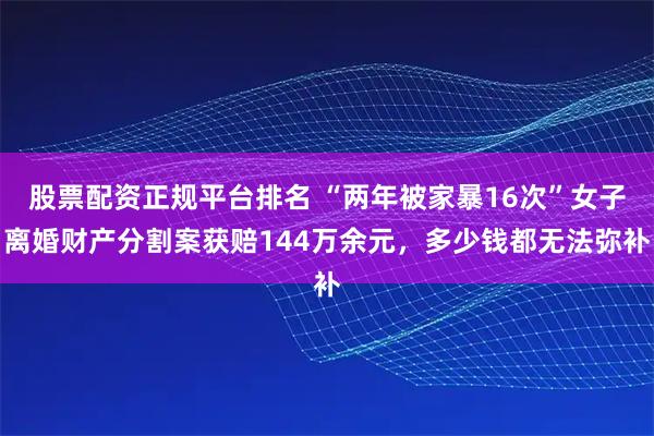 股票配资正规平台排名 “两年被家暴16次”女子离婚财产分割案获赔144万余元，多少钱都无法弥补