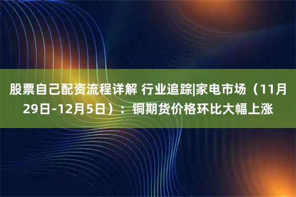 股票自己配资流程详解 行业追踪|家电市场（11月29日-12月5日）：铜期货价格环比大幅上涨