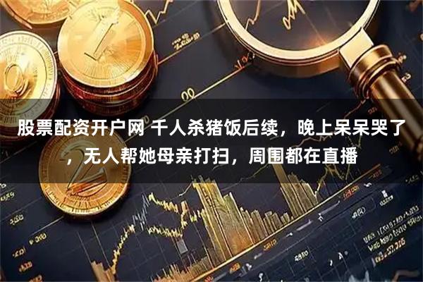 股票配资开户网 千人杀猪饭后续，晚上呆呆哭了，无人帮她母亲打扫，周围都在直播