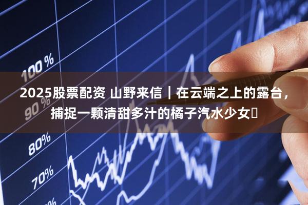 2025股票配资 山野来信｜在云端之上的露台，捕捉一颗清甜多汁的橘子汽水少女️