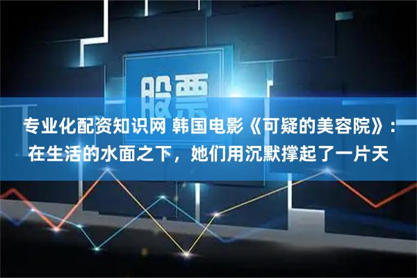 专业化配资知识网 韩国电影《可疑的美容院》：在生活的水面之下，她们用沉默撑起了一片天