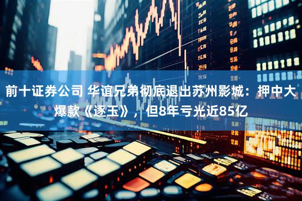 前十证券公司 华谊兄弟彻底退出苏州影城：押中大爆款《逐玉》，但8年亏光近85亿