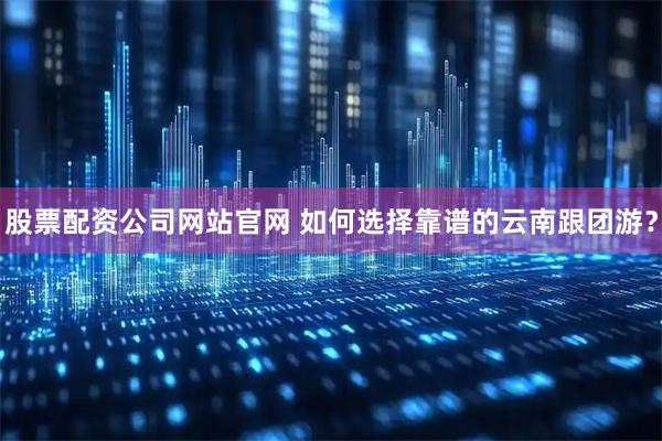 股票配资公司网站官网 如何选择靠谱的云南跟团游？