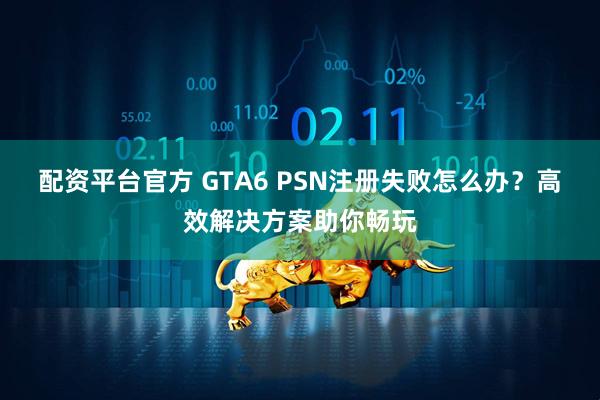配资平台官方 GTA6 PSN注册失败怎么办?高效解决方案助你畅玩