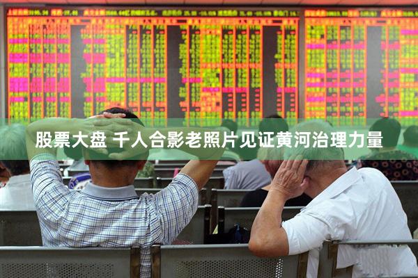 股票大盘 千人合影老照片见证黄河治理力量