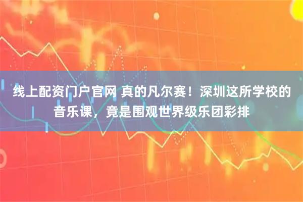 线上配资门户官网 真的凡尔赛！深圳这所学校的音乐课，竟是围观世界级乐团彩排