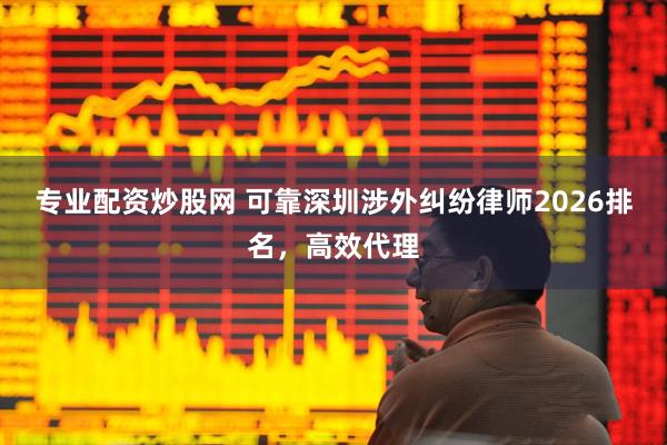 专业配资炒股网 可靠深圳涉外纠纷律师2026排名，高效代理