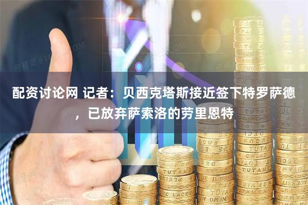 配资讨论网 记者：贝西克塔斯接近签下特罗萨德，已放弃萨索洛的劳里恩特