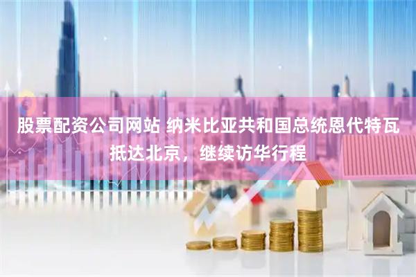 股票配资公司网站 纳米比亚共和国总统恩代特瓦抵达北京，继续访华行程
